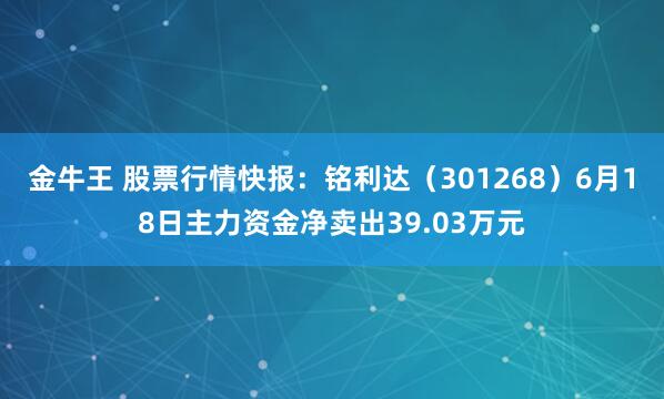 金牛王 股票行情快报：铭利达（301268）6月18日主力资金净卖出39.03万元