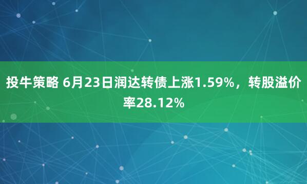 投牛策略 6月23日润达转债上涨1.59%，转股溢价率28.12%