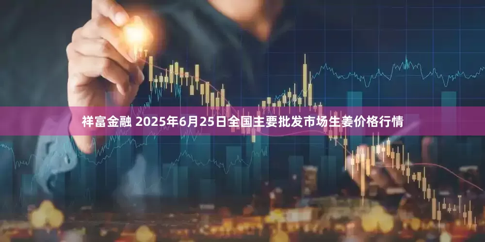 祥富金融 2025年6月25日全国主要批发市场生姜价格行情