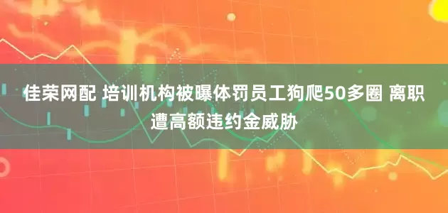 佳荣网配 培训机构被曝体罚员工狗爬50多圈 离职遭高额违约金威胁