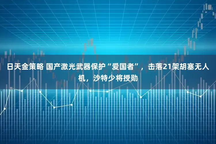 日天金策略 国产激光武器保护“爱国者”，击落21架胡塞无人机，沙特少将授勋