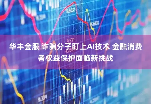 华丰金服 诈骗分子盯上AI技术 金融消费者权益保护面临新挑战
