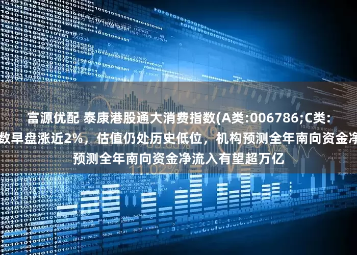 富源优配 泰康港股通大消费指数(A类:006786;C类:006787)跟踪指数早盘涨近2%，估值仍处历史低位，机构预测全年南向资金净流入有望超万亿