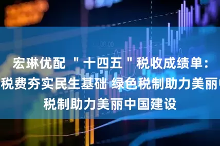 宏琳优配 ＂十四五＂税收成绩单：155万亿税费夯实民生基础 绿色税制助力美丽中国建设