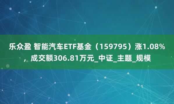 乐众盈 智能汽车ETF基金（159795）涨1.08%，成交额306.81万元_中证_主题_规模