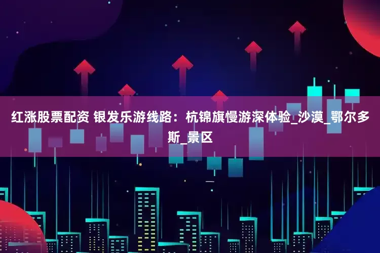 红涨股票配资 银发乐游线路：杭锦旗慢游深体验_沙漠_鄂尔多斯_景区
