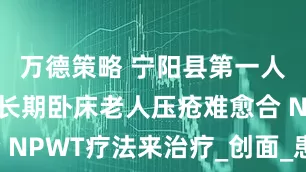 万德策略 宁阳县第一人民医院：长期卧床老人压疮难愈合 NPWT疗法来治疗_创面_患者_皮肤