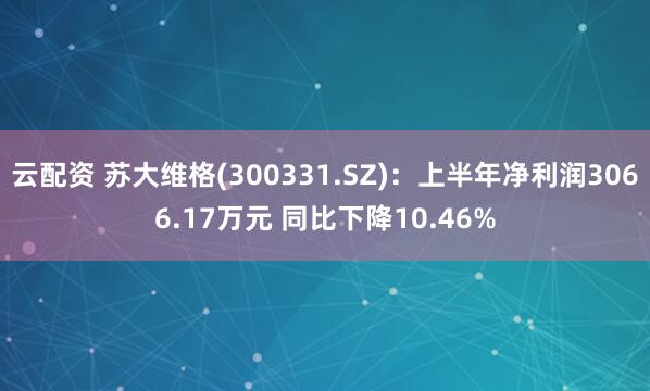云配资 苏大维格(300331.SZ)：上半年净利润3066.17万元 同比下降10.46%