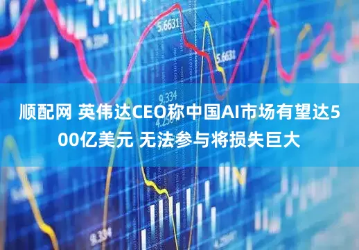 顺配网 英伟达CEO称中国AI市场有望达500亿美元 无法参与将损失巨大