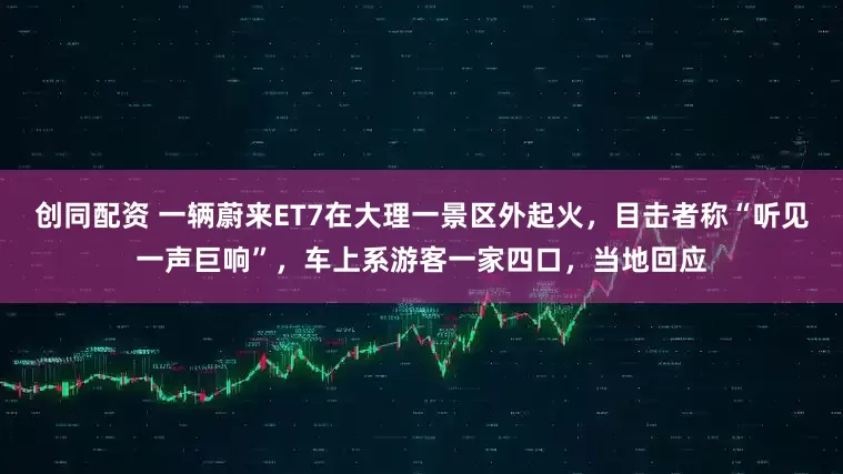 创同配资 一辆蔚来ET7在大理一景区外起火，目击者称“听见一声巨响”，车上系游客一家四口，当地回应