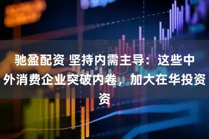 驰盈配资 坚持内需主导：这些中外消费企业突破内卷，加大在华投资