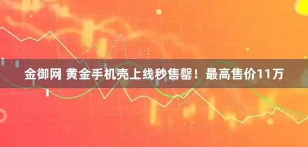 金御网 黄金手机壳上线秒售罄！最高售价11万